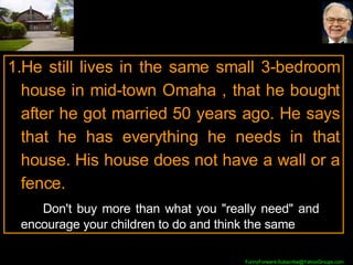 He still lives in the same small 3-bedroom house in mid-town Omaha , that he bought after he got married 50 years ago. He says that he has everything he needs in that house. His house does not have a wall or a fence. Don't buy more than what you "really need" and  encourage your children to do and think the same 