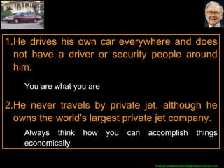 He drives his own car everywhere and does not have a driver or security people around him. You are what you are He never travels by private jet, although he owns the world's largest private jet company. Always think how you can accomplish things economically 