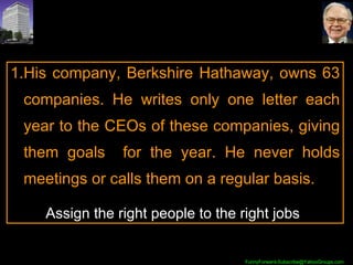 His company, Berkshire Hathaway, owns 63 companies. He writes only one letter each year to the CEOs of these companies, giving them goals  for the year. He never holds meetings or calls them on a regular basis.  Assign the right people to the right jobs 