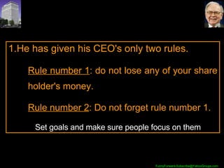 He has given his CEO's only two rules.  Rule number 1 : do not lose any of your share holder's money.  Rule number 2 : Do not forget rule number 1.    Set goals and make sure people focus on them 