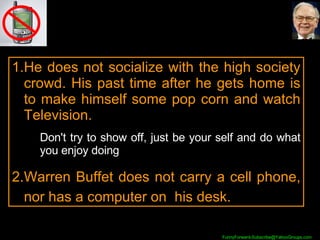 He does not socialize with the high society crowd. His past time after he gets home is to make himself some pop corn and watch Television. Don't try to show off, just be your self and do what you enjoy doing Warren Buffet does not carry a cell phone, nor has a computer on  his desk. 
