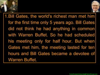 Bill Gates, the world's richest man met him for the first time only 5 years ago. Bill Gates did not think he had anything in common with Warren Buffet. So he had scheduled his meeting only for half hour. But when Gates met him, the meeting lasted for ten hours and Bill Gates became a devotee of Warren Buffet. 