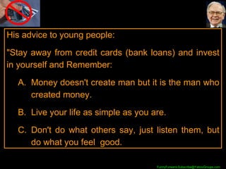 His advice to young people:  "Stay away from credit cards (bank loans) and invest in yourself and Remember: Money doesn't create man but it is the man who created money.  Live your life as simple as you are.  Don't do what others say, just listen them, but do what you feel  good.  