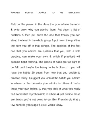 WARREN BUFFET ADVICE TO HIS STUDENTS.<br />Pick out the person in the class that you admire the most & write down why you admire them. Put down a list of qualities & then put down the one that frankly you can stand the least in the whole group & put down the qualities that turn you off in that person. The qualities of the first one that you admire are qualities that you, with a little practice, can make your own & which if practiced will become habit forming. The chains of habit are too light to be felt until they're too heavy to be broken.... ...you will have the habits 20 years from now that you decide to practice today. I suggest you look at the habits you admire in others or the behavior you admire in others & make those your own habits, & that you look at what you really find somewhat reprehensible in others & just decide those are things you're not going to do. Ben Franklin did that a few hundred years ago & it still works today. <br />