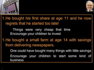 BA
1.He bought his first share at age 11 and he now
regrets that he started too late!
Things were very cheap that time
Encourage your children to invest
1.He bought a small farm at age 14 with savings
from delivering newspapers.
One could have bought many things with little savings
Encourage your children to start some kind of
business
 