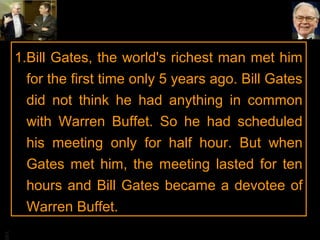 BA
1.Bill Gates, the world's richest man met him
for the first time only 5 years ago. Bill Gates
did not think he had anything in common
with Warren Buffet. So he had scheduled
his meeting only for half hour. But when
Gates met him, the meeting lasted for ten
hours and Bill Gates became a devotee of
Warren Buffet.
 
