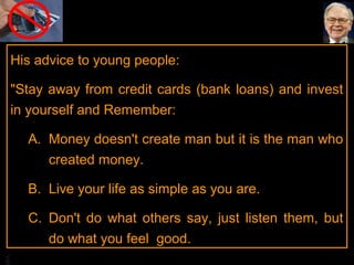 BA
His advice to young people:
"Stay away from credit cards (bank loans) and invest
in yourself and Remember:
A. Money doesn't create man but it is the man who
created money.
B. Live your life as simple as you are.
C. Don't do what others say, just listen them, but
do what you feel good.
 