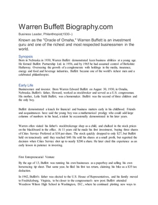 Warren Buffett Biography.com
Business Leader, Philanthropist(1930–)
Known as the "Oracle of Omaha," Warren Buffett is an investment
guru and one of the richest and most respected businessmen in the
world.
Synopsis
Born in Nebraska in 1930, Warren Buffett demonstrated keen business abilities at a young age.
He formed Buffett Partnership Ltd. in 1956, and by 1965 he had assumed control of Berkshire
Hathaway. Overseeing the growth of a conglomerate with holdings in the media, insurance,
energy and food and beverage industries, Buffett became one of the world's richest men and a
celebrated philanthropist.
Early Life
Businessman and investor. Born Warren Edward Buffett on August 30, 1930, in Omaha,
Nebraska. Buffett's father, Howard, worked as stockbroker and served as a U.S. congressman.
His mother, Leila Stahl Buffett, was a homemaker. Buffett was the second of three children and
the only boy.
Buffett demonstrated a knack for financial and business matters early in his childhood. Friends
and acquaintances have said the young boy was a mathematical prodigy who could add large
columns of numbers in his head, a talent he occasionally demonstrated in his later years.
Warren often visited his father's stockbrokerage shop as a child, and chalked in the stock prices
on the blackboard in the office. At 11 years old he made his first investment, buying three shares
of Cities Service Preferred at $38 per share. The stock quickly dropped to only $27, but Buffett
held on tenaciously until they reached $40. He sold his shares at a small profit, but regretted the
decision when Cities Service shot up to nearly $200 a share. He later cited this experience as an
early lesson in patience in investing.
First Entrepreneurial Venture
By the age of 13, Buffett was running his own businesses as a paperboy and selling his own
horseracing tip sheet. That same year, he filed his first tax return, claiming his bike as a $35 tax
deduction.
In 1942, Buffett's father was elected to the U.S. House of Representatives, and his family moved
to Fredricksburg, Virginia, to be closer to the congressman's new post. Buffett attended
Woodrow Wilson High School in Washington, D.C., where he continued plotting new ways to
 