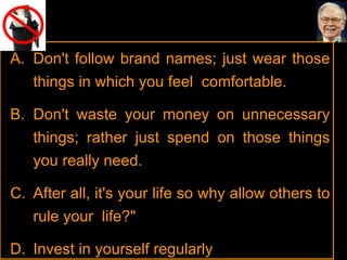 Don't follow brand names; just wear those things in which you feel  comfortable.  Don't waste your money on unnecessary things; rather just spend on those things you really need.  After all, it's your life so why allow others to rule your  life?"  Invest in yourself regularly 
