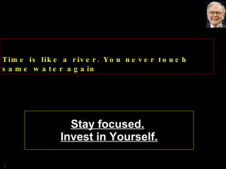 Stay focused.   Invest in Yourself. Time is like a river. You never touch same water again 