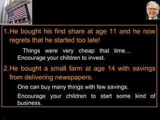 He bought his first share at age 11 and he now regrets that he started too late!    Things were very cheap that time…  Encourage your children to invest. He bought a small farm at age 14 with savings from delivering newspapers.  One can buy many things with few savings. Encourage your children to start some kind of business. 
