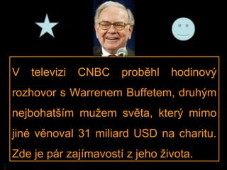 V   televizi   CNBC   proběhl   hodinový
     rozhovor s Warrenem Buffetem, druhým
     nejbohatším mužem světa, který mimo
     jiné věnoval 31 miliard USD na charitu.
     Zde je pár zajímavostí z jeho života.
BA
 