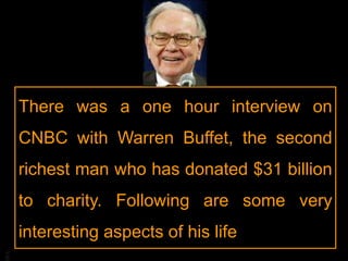 BA
There was a one hour interview on
CNBC with Warren Buffet, the second
richest man who has donated $31 billion
to charity. Following are some very
interesting aspects of his life
 