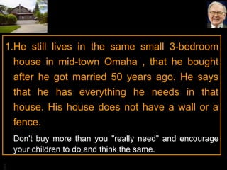 He still lives in the same small 3-bedroom house in mid-town Omaha , that he bought after he got married 50 years ago. He says that he has everything he needs in that house. His house does not have a wall or a fence. Don't buy more than you "really need" and encourage your children to do and think the same. 