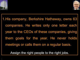 His company, Berkshire Hathaway, owns 63 companies. He writes only one letter each year to the CEOs of these companies, giving them goals for the year. He never holds meetings or calls them on a regular basis.  Assign the right people to the right jobs. 