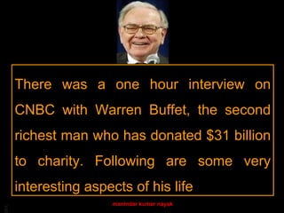 There was a one hour interview on
     CNBC with Warren Buffet, the second
     richest man who has donated $31 billion
     to charity. Following are some very
     interesting aspects of his life
                      manindar kumar nayak
BA
 