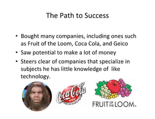 The Path to Success

• Bought many companies, including ones such
  as Fruit of the Loom, Coca Cola, and Geico
• Saw potential to make a lot of money
• Steers clear of companies that specialize in
  subjects he has little knowledge of  like
  technology.
 