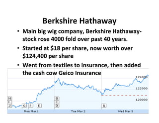 Berkshire Hathaway
• Main big wig company, Berkshire Hathaway‐
  stock rose 4000 fold over past 40 years.
• Started at $18 per share, now worth over
  $124,400 per share
• Went from textiles to insurance, then added
  the cash cow Geico Insurance
 