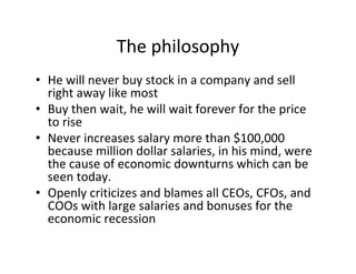 The philosophy
• He will never buy stock in a company and sell
  right away like most
• Buy then wait, he will wait forever for the price
  to rise
• Never increases salary more than $100,000
  because million dollar salaries, in his mind, were
  the cause of economic downturns which can be
  seen today.
• Openly criticizes and blames all CEOs, CFOs, and
  COOs with large salaries and bonuses for the
  economic recession
 