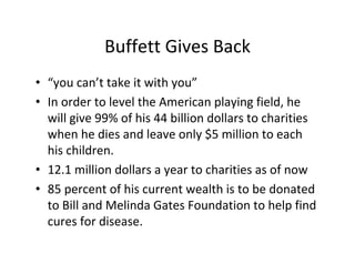 Buffett Gives Back
• “you can’t take it with you”
• In order to level the American playing field, he
  will give 99% of his 44 billion dollars to charities
  when he dies and leave only $5 million to each
  his children.
• 12.1 million dollars a year to charities as of now
• 85 percent of his current wealth is to be donated
  to Bill and Melinda Gates Foundation to help find
  cures for disease.
 