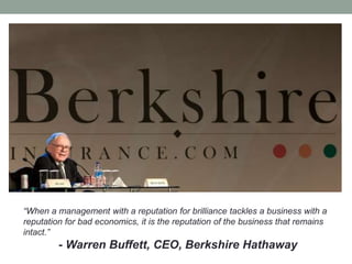 “When a management with a reputation for brilliance tackles a business with a
reputation for bad economics, it is the reputation of the business that remains
intact.”
- Warren Buffett, CEO, Berkshire Hathaway
 