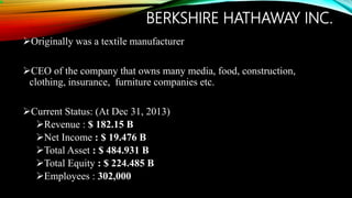 BERKSHIRE HATHAWAY INC.
Originally was a textile manufacturer
CEO of the company that owns many media, food, construction,
clothing, insurance, furniture companies etc.
Current Status: (At Dec 31, 2013)
Revenue : $ 182.15 B
Net Income : $ 19.476 B
Total Asset : $ 484.931 B
Total Equity : $ 224.485 B
Employees : 302,000
 