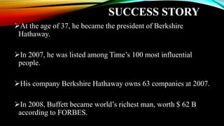 SUCCESS STORY
At the age of 37, he became the president of Berkshire
Hathaway.
In 2007, he was listed among Time’s 100 most influential
people.
His company Berkshire Hathaway owns 63 companies at 2007.
In 2008, Buffett became world’s richest man, worth $ 62 B
according to FORBES.
 