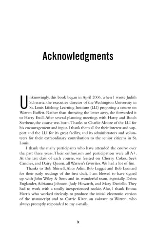ix
Acknowledgments
U
nknowingly, this book began in April 2006, when I wrote Judith
Schwartz, the executive director of the Washington University in
St. Louis Lifelong Learning Institute (LLI) proposing a course on
Warren Buffett. Rather than throwing the letter away, she forwarded it
to Harry Estill. After several planning meetings with Harry and Butch
Sterbenz, the course was born. Thanks to Charlie Moore of the LLI for
his encouragement and input.I thank them all for their interest and sup-
port and the LLI for its great facility, and its administrators and volun-
teers for their extraordinary contribution to the senior citizens in St.
Louis.
I thank the many participants who have attended the course over
the past three years. Their enthusiasm and participation were all A+.
At the last class of each course, we feasted on Cherry Cokes, See’s
Candies, and Dairy Queen, all Warren’s favorites.We had a lot of fun.
Thanks to Bob Shirrell, Alice Aslin, Bob Leggat and Bob Leonard
for their early readings of the first draft. I am blessed to have signed
up with John Wiley & Sons and its wonderful team, especially Debra
Englander, Adrianna Johnson, Judy Howarth, and Mary Daniello.They
had to work with a totally inexperienced rookie. Also, I thank Emma
Harris who worked tirelessly to produce the initial electronic version
of the manuscript and to Carrie Kizer, an assistant to Warren, who
always promptly responded to my e-mails.
 