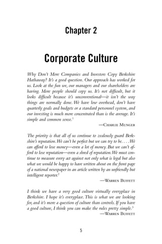5
Chapter 2
Corporate Culture
Why Don’t More Companies and Investors Copy Berkshire
Hathaway? It’s a good question. Our approach has worked for
us. Look at the fun we, our managers and our shareholders are
having. More people should copy us. It’s not difficult, but it
looks difficult because it’s unconventional—it isn’t the way
things are normally done. We have low overhead, don’t have
quarterly goals and budgets or a standard personnel system, and
our investing is much more concentrated than is the average. It’s
simple and common sense.1
—Charlie Munger
The priority is that all of us continue to zealously guard Berk-
shire’s reputation.We can’t be perfect but we can try to be. . . .We
can afford to lose money—even a lot of money. But we can’t af-
ford to lose reputation—even a shred of reputation.We must con-
tinue to measure every act against not only what is legal but also
what we would be happy to have written about on the front page
of a national newspaper in an article written by an unfriendly but
intelligent reporter.2
—Warren Buffett
I think we have a very good culture virtually everyplace in
Berkshire. I hope it’s everyplace.This is what we are looking
for,and it’s more a question of culture than controls.If you have
a good culture, I think you can make the rules pretty simple.3
—Warren Buffett
 