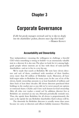 15
Chapter 3
Corporate Governance
If able but greedy managers overreach and try to dip too deeply
into the shareholders’ pockets, directors must slap their hands.1
—Warren Buffett
Accountability and Stewardship
True independence—meaning the willingness to challenge a forceful
CEO when something is wrong or foolish—is an enormously valuable
trait in a director. It is also rare.The place to look for it is among high-
grade people whose interests are in line with those of rank-and-file
shareholders—and are in line in a very big way.
We’ve made that search at Berkshire. We now have eleven direc-
tors and each of them, combined with members of their families,
owns more than $4 million of Berkshire stock. Moreover, all have
held major stakes in Berkshire for many years. In the case of six of the
eleven, family ownership amounts to at least hundreds of millions and
dates back at least three decades. All eleven directors purchased their
holdings in the market just as you did; we’ve never passed out options
or restricted shares. Charlie and I love such honest-to-God ownership.
After all, who ever washes a rental car? In addition, director fees at
Berkshire are nominal (as my son, Howard, periodically reminds me).
Thus, the upside from Berkshire for all eleven is proportionately the
same as the upside for any Berkshire shareholder.And it always will be.
The downside for Berkshire directors is actually worse than yours
because we carry no directors and officers liability insurance.Therefore,
 