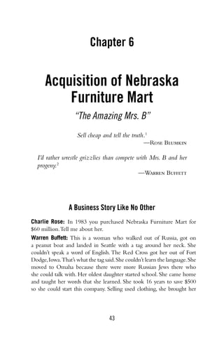 43
Chapter 6
Acquisition of Nebraska
Furniture Mart
“The Amazing Mrs. B”
Sell cheap and tell the truth.1
—Rose Blumkin
I’d rather wrestle grizzlies than compete with Mrs. B and her
progeny.2
—Warren Buffett
A Business Story Like No Other
Charlie Rose: In 1983 you purchased Nebraska Furniture Mart for
$60 million.Tell me about her.
Warren Buffett: This is a woman who walked out of Russia, got on
a peanut boat and landed in Seattle with a tag around her neck. She
couldn’t speak a word of English.The Red Cross got her out of Fort
Dodge,Iowa.That’s what the tag said.She couldn’t learn the language.She
moved to Omaha because there were more Russian Jews there who
she could talk with. Her oldest daughter started school. She came home
and taught her words that she learned. She took 16 years to save $500
so she could start this company. Selling used clothing, she brought her
 