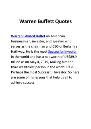 Warren Buffett Quotes
Warren Edward Buffet an American
businessman, investor, and speaker who
serves as the chairman and CEO of Berkshire
Hathway. He is the most Successful Investor
in the world and has a net worth of US$89.9
Billion as on May 4, 2019, Making him the
third wealthiest person in the world. He is
Perhaps the most Successful Investor. So here
are some of his lessons that help us all to
achieve success.
 