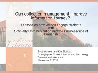 Can collection management  improve information literacy? Lessons on how we can engage students with Scholarly Communication and the Business-side of Librarianship Scott Warren (and Kim Duckett) Bibliographer for the Sciences and Technology Charleston Conference November 8, 2010 