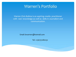 Warren’s Portfolio
Warren Chris Bulime is an aspiring–media practitioner
with vast knowledge as well as skills in Journalism and
communication.
Email: bwarrenc@hotmail.com
Tel: +256757080232
 