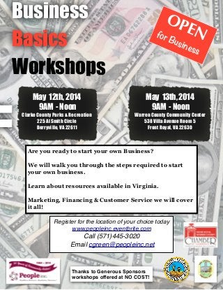 Business
Basics
Workshops
OPENfor Business
May 12th, 2014
9AM - Noon
Clarke County Parks & Recreation
225 Al Smith Circle
Berryville, VA 22611
Thanks to Generous Sponsors
workshops offered at NO COST!
Are you ready to start your own Business?

We will walk you through the steps required to start
your own business.

Learn about resources available in Virginia.

Marketing, Financing & Customer Service we will cover
it all!
May 13th, 2014
9AM - Noon
Warren County Community Center
538 Villa Avenue Room 5
Front Royal, VA 22630
Register for the location of your choice today
www.peopleinc.eventbrite.com
Call (571)445-3020 
Email cgreen@peopleinc.net
 