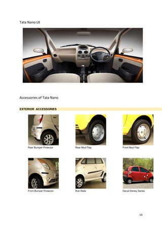 14
Tata Nano LX
Accessories of Tata Nano
EXTERIOR ACCESSORIES
Rear Bumper Protector Rear Mud Flap Front Mud Flap
Front Bumper Protector Rub Rails Decal Disney Series
 