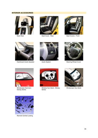 16
INTERIOR ACCESSORIES
Neck Rest Seat Cover - Rear Seat Covers - Front
Dashboard Audio Speaker Audio System Steering Wheel Cover
Windscreen Sub lock -
Disney Series
Window Sun block - Disney
Series
Windscreen Sun block
Remote Central Locking
 