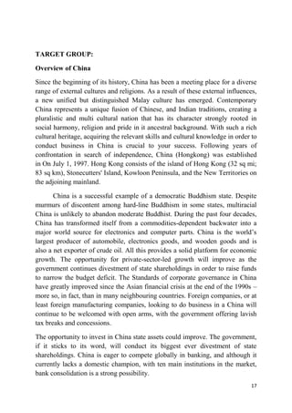 17
TARGET GROUP:
Overview of China
Since the beginning of its history, China has been a meeting place for a diverse
range of external cultures and religions. As a result of these external influences,
a new unified but distinguished Malay culture has emerged. Contemporary
China represents a unique fusion of Chinese, and Indian traditions, creating a
pluralistic and multi cultural nation that has its character strongly rooted in
social harmony, religion and pride in it ancestral background. With such a rich
cultural heritage, acquiring the relevant skills and cultural knowledge in order to
conduct business in China is crucial to your success. Following years of
confrontation in search of independence, China (Hongkong) was established
in On July 1, 1997. Hong Kong consists of the island of Hong Kong (32 sq mi;
83 sq km), Stonecutters' Island, Kowloon Peninsula, and the New Territories on
the adjoining mainland.
China is a successful example of a democratic Buddhism state. Despite
murmurs of discontent among hard-line Buddhism in some states, multiracial
China is unlikely to abandon moderate Buddhist. During the past four decades,
China has transformed itself from a commodities-dependent backwater into a
major world source for electronics and computer parts. China is the world‘s
largest producer of automobile, electronics goods, and wooden goods and is
also a net exporter of crude oil. All this provides a solid platform for economic
growth. The opportunity for private-sector-led growth will improve as the
government continues divestment of state shareholdings in order to raise funds
to narrow the budget deficit. The Standards of corporate governance in China
have greatly improved since the Asian financial crisis at the end of the 1990s –
more so, in fact, than in many neighbouring countries. Foreign companies, or at
least foreign manufacturing companies, looking to do business in a China will
continue to be welcomed with open arms, with the government offering lavish
tax breaks and concessions.
The opportunity to invest in China state assets could improve. The government,
if it sticks to its word, will conduct its biggest ever divestment of state
shareholdings. China is eager to compete globally in banking, and although it
currently lacks a domestic champion, with ten main institutions in the market,
bank consolidation is a strong possibility.
 