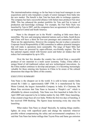18
The internationalisation strategy so far has been to keep local managers in new
acquisitions and to only transplant a couple of senior managers from India into
the new market. The benefit is that Tata has been able to exchange expertise.
The company has had a successful alliance with Italian mass producer Fiat since
2006. This has enhanced the product portfolio for Tata and Fiat in terms of
production and knowledge exchange. For example, the Fiat Palio Style was
launched by Tata in 2007, and the companies have an agreement to build a pick-
up targeted at Central and South America.
Nano is the cheapest car in the World - retailing at little more than a
motorbike. The new and emerging industrial nations such as India, South Korea
and China will have a thirst for low-cost passenger and commercial vehicles.
These are the opportunities. However the company has put in place a proactive
Corporate Social Responsibility (CSR) committee to address potential strategies
that will make is operations more sustainable. The range of Super Milo fuel
efficient buses are powered by super-efficient, eco-friendly engines. The bus
has optional organic clutch with booster assist and better air intakes that will
reduce fuel consumption by up to 10%.
Over the last few decades the country has evolved from a successful
producer of raw materials to a multi sector economy. Today, China offers a
unique blend of old traditional culture and new technological innovations. As
the China market continues to develop and prosper, it is becoming increasingly
valuable for those entering into business in China to be aware of the cultural
dimensions that shape the fabric of this country.
EXECUTIVE SUMMARY
Tata Nano is the cheapest car in the world. It is sold in home country India
around Rs 1-lakh i.e. approximately GBP 1700. It is manufactured by Tata
Motor Limited, the largest Automobile Company in India. It‘s Chairman, Mr
Ratan Tata envisions that Tata Nano to become a ―People‘s car‘‘ which is
affordable by almost everybody. Tata Nano was first launched in India On 1st
April 2009 and expected to be in Indian market by July 2009. Since launching,
it has created a huge buzz all over India. Within the first two days of lunching, it
has received 5500 Booking. The figures keep increasing every day since the
launching.
What makes Tata Nano so cheap? Basically, by making things smaller,
lighter, do away with superficial parts and change the materials wherever
possible without compromising the safety and environmental compliance. It is
said that Tata Nano has better millage than Toyota Prius and Same gas emission
 