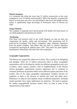 20
Market Summary
It is estimated that china has more than 15 million motorcycles on the road,
compared to over 10 million motorcars(ICE, 2001).The majority of motorcycle
buyers or users does not own a car and belong to the lower and middle-income
group. A significantly larger percentage of motorcycle users in Chinese are
male.
Target Markets
The company is targeting lower income group with family, first-time buyers of
car (fresh graduates) and motorcycle owners.
Positioning
Tata Nano will position itself as the world cheapest car and yet does not
compromise the quality, safety and environment. This positioning will be
achieved by leveraging Tata Nano‘s competitive edge: industries experience
from the parent company Tata Motor who has been in vehicles industries
(commercial, passengers & utilities) since 1945. Tata motor has good supplier
manufacturer relationship with more than 100 components.
Geographic Segmentation
Tata Motors has targeted the urban area in china. This is going to be Hongkong
and shanghai. There are 15 million motorcycle riders in china. Geographic
segmentation calls for dividing the market into different geographical units such
as nations, states, regions, countries, cities or neighbourhoods. In the Chinese
context geographic segmentation assumes importance due to variations in
consumer preference & purchase habits across different regions and states of the
country .One of the major geographic segmentation variables relevant for
marketers in India is the division of markets into rural and urban areas.
Differences in urban & rural markets, based on different parameters including
market potential, have major implications for marketers. The need to segment
the market geographically becomes clearer when we look at some of the
characteristics of the market.
 