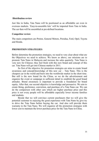 21
Distribution review
Just like in India, Tata Nano will be positioned as an affordable car even in
overseas markets. ‗Easy-to-assemble kits‘ will be imported from Tata in India.
The car then will be assembled at pre-defined locations.
Competitor review
The main competitors are Proton, General Motors, Perodua, Ford, Opel, Toyota
and Honda.
PROMOTION STRATEGIES
Before determine the promotion strategies, we need to very clear about what are
the Objectives we need to achieve. We know as above, our missions are to
promote Tata Nano in Malaysia and increase the sales quarterly. Tata Nano is
very new for Chinese; they feel fresh with this new brand and concept of this
car. Tata Nano will get into Chinese market in 2011.
So first of the objective for promotion strategies are aims to create brand
awareness and concept/knowledge of this new car – Tata Nano. This is the
cheapest car in the world and burst into the worldwide market in the short time.
But still is the new brand for the China, so we do the advertisement and
organize the event or campaign in sufficient detail to establish the good brand
attitudes. Brand awareness is important to provide a foundation for brand
equity. After that, our second objective is knowledge and persuasive. We aim to
create liking, preference, conviction, and purchase of a Tata Nano car. We can
do the comparison with other cars which are higher purchase price and this
price is not every people will be affordable especially lower income families
and students.
Beside that we will convince current purchasers that we will give the
potential customer to enjoying the good experience with Tata Nano by give try
to drive the Tata Nano before buying the car. And also will provide them
warranty to the Tata Nano. We will organize all the promotion strategies with
lower cost to maintain the lower purchase price for the Tata Nano in China.
 