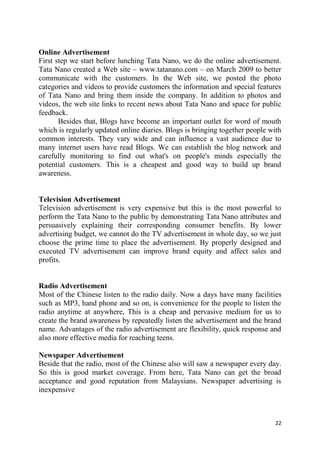 22
Online Advertisement
First step we start before lunching Tata Nano, we do the online advertisement.
Tata Nano created a Web site – www.tatanano.com – on March 2009 to better
communicate with the customers. In the Web site, we posted the photo
categories and videos to provide customers the information and special features
of Tata Nano and bring them inside the company. In addition to photos and
videos, the web site links to recent news about Tata Nano and space for public
feedback.
Besides that, Blogs have become an important outlet for word of mouth
which is regularly updated online diaries. Blogs is bringing together people with
common interests. They vary wide and can influence a vast audience due to
many internet users have read Blogs. We can establish the blog network and
carefully monitoring to find out what's on people's minds especially the
potential customers. This is a cheapest and good way to build up brand
awareness.
Television Advertisement
Television advertisement is very expensive but this is the most powerful to
perform the Tata Nano to the public by demonstrating Tata Nano attributes and
persuasively explaining their corresponding consumer benefits. By lower
advertising budget, we cannot do the TV advertisement in whole day, so we just
choose the prime time to place the advertisement. By properly designed and
executed TV advertisement can improve brand equity and affect sales and
profits.
Radio Advertisement
Most of the Chinese listen to the radio daily. Now a days have many facilities
such as MP3, hand phone and so on, is convenience for the people to listen the
radio anytime at anywhere, This is a cheap and pervasive medium for us to
create the brand awareness by repeatedly listen the advertisement and the brand
name. Advantages of the radio advertisement are flexibility, quick response and
also more effective media for reaching teens.
Newspaper Advertisement
Beside that the radio, most of the Chinese also will saw a newspaper every day.
So this is good market coverage. From here, Tata Nano can get the broad
acceptance and good reputation from Malaysians. Newspaper advertising is
inexpensive
 