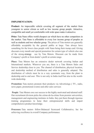 23
IMPLIMENTATION:
Product: An impeccable vehicle covering all segment of the market from
youngster to senior citizen as well as low income group people. Attractive,
compatible and small yet comfortable with wide space make it attractive.
Price: Tata Nano offers world cheapest car which have no other competitors in
the market. Tata Nano is affordable to every low income group of peoples as
well as students and two wheeler group. The prices of Tata motors are generally
affordable acceptable by the general public at large. Tata always have
something for the lower class people with Nano being their trump card. Giving
discount every month and special promotion for certain type of vehicle also one
of the strong strategy use by Tata Motors. Discount can be made from
Company‘s profit or from dealer‘s profit at certain range.
Place: Tata Motors has an extensive dealer network covering Indian and
International markets. Wherever you are, there is a Tata Motors Sales and
Service dealership close to you. The channel of distribution, physical location,
and dealership method of distribution and sales is generally adopted. The
distribution of vehicle must be in a very systematic way, from the plant to
dealership and to end user. This is not only in India itself but also to the world-
wide dealership.
Promotion: Tata motors promote their products via Advertisings ( TV., radio,
news paper, promotional events) and after sales services
People: Tata Motors owe our success to the highly motivated and talented staff.
Our recruitment division picks the crème-de-la-crème from premier universities,
management and engineering institutes in India. they put them through rigorous
training programmes to hone their entrepreneurial skills and impart
comprehensive product knowledge.
Processes: Tata motors follow Balanced Scorecard Collaborative, Inc for
achieving excellence in overall Company performance.
 