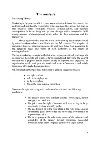3
The Analysis
Marketing Theory
Marketing is the process which creates communicates delivers the value to the
customer and maintain the relationship with customers. It generates the strategy
that underlies sales techniques, business communication, and business
developments. It is an integrated process through which companies build
strong customer relationships and create value for their customers and for
themselves.
Marketing evolved to meet the stasis in developing new markets caused
by mature markets and overcapacities in the last 2-3 centuries.
The adoption of
marketing strategies requires businesses to shift their focus from production to
the perceived needs and wants of their customers as the means of
staying profitable.
The term marketing concepts holds that achieving organizational goals depends
on knowing the needs and wants of target markets and delivering the desired
satisfactions. It proposes that in order to satisfy its organizational objectives, an
organization should anticipate the needs and wants of consumers and satisfy
these more effectively than competitors.
When marketing their products firms need to create a successful mix of:
the right product
sold at the right price
in the right place
Using the most suitable promotion.
To create the right marketing mix, businesses have to meet the following
conditions:
The product has to have the right features - for example, it must
look good and work well.
The price must be right. Consumer will need to buy in large
numbers to produce a healthy profit.
The goods must be in the right place at the right time. Making
sure that the goods arrive when and where they are wanted is an
important operation.
The target group needs to be made aware of the existence and
availability of the product through promotion. Successful
promotion helps a firm to spread costs over a larger output.
 