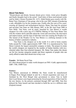 4
About Tata Nano:
―Dream-dream and dream, because dream gives vision, vision gives thoughts
and finally thoughts lead to the action". Each letter of these motivational words
said by India‘s former President Dr. A.P.J. Abdul Kalam goes exactly with Mr.
Ratan Tata, Chairman of Tata group, who in the year 2003, dreamt of producing
a safe, affordable Car for the common man. Finally after the wait of five years,
crossing all financial and technological barriers, Ratan Tata kept his promise
and unveiled Tata Nano on 10th January 2007, at the 9th Auto Expo 2008 in
New Delhi. Tata Nano, cool & smart, launched by Tata Motors is worlds
cheapest Car with a price tag of $ 2500The Making of Tata Nano Ratan Tata
rolls the window down and talks about the vision and conviction, the innovation
and improvisation, and the leap of faith that went into creating the Peoples Car.
The launch of the Peoples Car by Tata Motors is a defining moment in the
history of India‘s automotive industry.
Tata Nano is the cheapest car in the world. It is sold in home country
India around Rs 1-lakh, approximately GBP 1700. It is manufactured by Tata
Motor Limited, the largest automobile company in India. The project to create
the world's cheapest car inspired by the number of Indian families with two-
wheeled rather than four-wheeled transport. Mr. Ratan Tata makes this dream
car for low income categories people and those segments of people who can
easily afford to make their dream true to buy a car
Founder: Mr Ratan Naval Tata
(It‘s their dream project to make world cheapest car INR 1-Lakh, approximately
GBP: 1700, 15000 Yen)
Factory:
Tata Motors announced in 2006that the Nano would be manufactured
in Singur, West Bengal, helped in part by a forced acquisition and reuse of
farmland by the West Bengal state government to entice Tata to build
their Local farmers soon began protesting the forced acquisition of their land for
the new factory. As the protests continued through 2007 and 2008, Tata first
delayed the Nano launch and later decided to build the car in a different state
(Gujarat) instead.
 