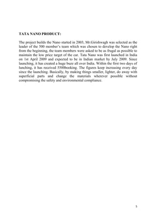 5
TATA NANO PRODUCT:
The project builds the Nano started in 2003, Mr.Girishwagh was selected as the
leader of the 500 member‘s team which was chosen to develop the Nano right
from the beginning, the team members were asked to be as frugal as possible to
maintain the low price target of the car. Tata Nano was first launched in India
on 1st April 2009 and expected to be in Indian market by July 2009. Since
launching, it has created a huge buzz all over India. Within the first two days of
lunching, it has received 5500booking. The figures keep increasing every day
since the launching. Basically, by making things smaller, lighter, do away with
superficial parts and change the materials wherever possible without
compromising the safety and environmental compliance.
 