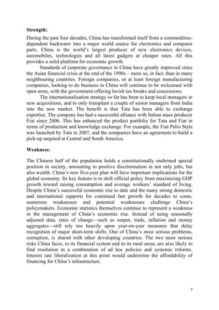7
Strength:
During the past four decades, China has transformed itself from a commodities-
dependent backwater into a major world source for electronics and computer
parts. China is the world‘s largest producer of new electronics devices,
automobiles, technologies and all latest gadgets at cheaper rates. All this
provides a solid platform for economic growth.
Standards of corporate governance in China have greatly improved since
the Asian financial crisis at the end of the 1990s – more so, in fact, than in many
neighbouring countries. Foreign companies, or at least foreign manufacturing
companies, looking to do business in China will continue to be welcomed with
open arms, with the government offering lavish tax breaks and concessions.
The internationalisation strategy so far has been to keep local managers in
new acquisitions, and to only transplant a couple of senior managers from India
into the new market. The benefit is that Tata has been able to exchange
expertise. The company has had a successful alliance with Italian mass producer
Fiat since 2006. This has enhanced the product portfolio for Tata and Fiat in
terms of production and knowledge exchange. For example, the Fiat Palio Style
was launched by Tata in 2007, and the companies have an agreement to build a
pick-up targeted at Central and South America.
Weakness:
The Chinese half of the population holds a constitutionally enshrined special
position in society, amounting to positive discrimination in not only jobs, but
also wealth. China‘s new five-year plan will have important implications for the
global economy. Its key feature is to shift official policy from maximizing GDP
growth toward raising consumption and average workers‘ standard of living.
Despite China‘s successful economic rise to date and the many strong domestic
and international supports for continued fast growth for decades to come,
numerous weaknesses and potential weaknesses challenge China‘s
policymakers. Economic statistics themselves continue to represent a weakness
in the management of China‘s economic rise. Instead of using seasonally
adjusted data, rates of change—such as output, trade, inflation and money
aggregates—still rely too heavily upon year-on-year measures that delay
recognition of major short-term shifts. One of China‘s most serious problems,
corruption, is shared with other developing countries. The two most serious
risks China faces, to its financial system and in its rural areas, are also likely to
find resolution in a combination of ad hoc policies and systemic reforms.
Interest rate liberalization at this point would undermine the affordability of
financing for China‘s infrastructure.
 