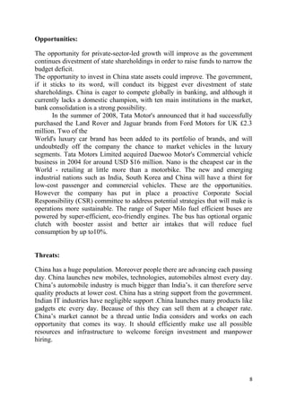 8
Opportunities:
The opportunity for private-sector-led growth will improve as the government
continues divestment of state shareholdings in order to raise funds to narrow the
budget deficit.
The opportunity to invest in China state assets could improve. The government,
if it sticks to its word, will conduct its biggest ever divestment of state
shareholdings. China is eager to compete globally in banking, and although it
currently lacks a domestic champion, with ten main institutions in the market,
bank consolidation is a strong possibility.
In the summer of 2008, Tata Motor's announced that it had successfully
purchased the Land Rover and Jaguar brands from Ford Motors for UK £2.3
million. Two of the
World's luxury car brand has been added to its portfolio of brands, and will
undoubtedly off the company the chance to market vehicles in the luxury
segments. Tata Motors Limited acquired Daewoo Motor's Commercial vehicle
business in 2004 for around USD $16 million. Nano is the cheapest car in the
World - retailing at little more than a motorbike. The new and emerging
industrial nations such as India, South Korea and China will have a thirst for
low-cost passenger and commercial vehicles. These are the opportunities.
However the company has put in place a proactive Corporate Social
Responsibility (CSR) committee to address potential strategies that will make is
operations more sustainable. The range of Super Milo fuel efficient buses are
powered by super-efficient, eco-friendly engines. The bus has optional organic
clutch with booster assist and better air intakes that will reduce fuel
consumption by up to10%.
Threats:
China has a huge population. Moreover people there are advancing each passing
day. China launches new mobiles, technologies, automobiles almost every day.
China‘s automobile industry is much bigger than India‘s. it can therefore serve
quality products at lower cost. China has a string support from the government.
Indian IT industries have negligible support .China launches many products like
gadgets etc every day. Because of this they can sell them at a cheaper rate.
China‘s market cannot be a thread untie India considers and works on each
opportunity that comes its way. It should efficiently make use all possible
resources and infrastructure to welcome foreign investment and manpower
hiring.
 