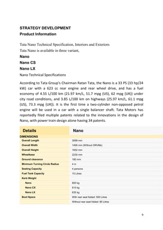9
STRATEGY DEVELOPMENT
Product Information
Tata Nano Technical Specification, Interiors and Exteriors
Tata Nano is available in three variant,
Nano
Nano CS
Nano LX
Nano Technical Specifications
According to Tata Group's Chairman Ratan Tata, the Nano is a 33 PS (33 hp/24
kW) car with a 623 cc rear engine and rear wheel drive, and has a fuel
economy of 4.55 L/100 km (21.97 km/L, 51.7 mpg (US), 62 mpg (UK)) under
city road conditions, and 3.85 L/100 km on highways (25.97 km/L, 61.1 mpg
(US), 73.3 mpg (UK)). It is the first time a two-cylinder non-opposed petrol
engine will be used in a car with a single balancer shaft. Tata Motors has
reportedly filed multiple patents related to the innovations in the design of
Nano, with power train design alone having 34 patents.
Details Nano
DIMENSIONS
Overall Length 3099 mm
Overall Width 1495 mm (Without ORVMs)
Overall Height 1652 mm
Wheelbase 2230 mm
Ground clearance 180 mm
Minimum Turning Circle Radius 4 m
Seating Capacity 4 persons
Fuel Tank Capacity 15 Litres
Kerb Weight
Nano 600 kg
Nano CX 615 kg
Nano LX 635 kg
Boot Space With rear seat folded: 500 Litres
Without rear seat folded: 80 Litres
 