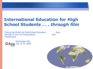 International Education for High School Students . . .  through film Putting the World into World-Class Education:  Asia Society’s Forum for Policymakers  and Practitioners   Washington DC   July 10-12, 2008 